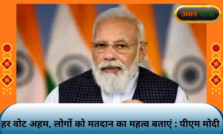 हर वोट अहम, लोगों को मतदान का महत्व बताएं : पीएम मोदी 3 modi