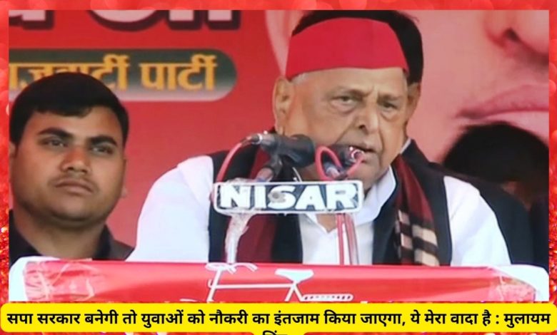 सपा सरकार बनेगी तो युवाओं को नौकरी का इंतजाम किया जाएगा, ये मेरा वादा है : मुलायम सिंह 3 mulayam
